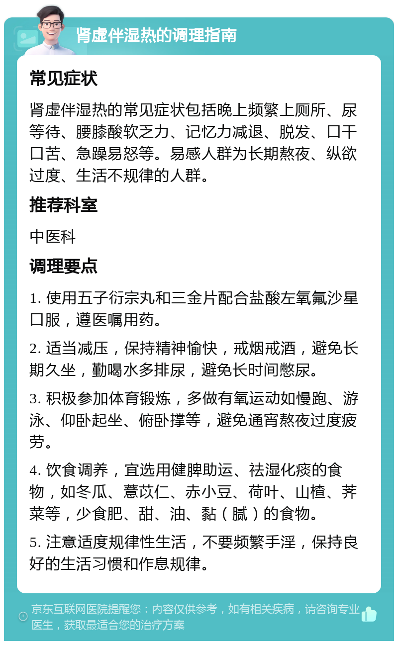 肾虚伴湿热的调理指南 常见症状 肾虚伴湿热的常见症状包括晚上频繁上厕所、尿等待、腰膝酸软乏力、记忆力减退、脱发、口干口苦、急躁易怒等。易感人群为长期熬夜、纵欲过度、生活不规律的人群。 推荐科室 中医科 调理要点 1. 使用五子衍宗丸和三金片配合盐酸左氧氟沙星口服，遵医嘱用药。 2. 适当减压，保持精神愉快，戒烟戒酒，避免长期久坐，勤喝水多排尿，避免长时间憋尿。 3. 积极参加体育锻炼，多做有氧运动如慢跑、游泳、仰卧起坐、俯卧撑等，避免通宵熬夜过度疲劳。 4. 饮食调养，宜选用健脾助运、祛湿化痰的食物，如冬瓜、薏苡仁、赤小豆、荷叶、山楂、荠菜等，少食肥、甜、油、黏（腻）的食物。 5. 注意适度规律性生活，不要频繁手淫，保持良好的生活习惯和作息规律。