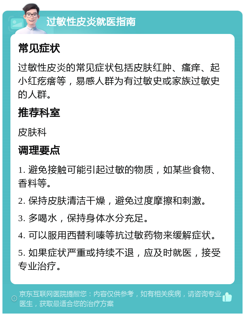 过敏性皮炎就医指南 常见症状 过敏性皮炎的常见症状包括皮肤红肿、瘙痒、起小红疙瘩等，易感人群为有过敏史或家族过敏史的人群。 推荐科室 皮肤科 调理要点 1. 避免接触可能引起过敏的物质，如某些食物、香料等。 2. 保持皮肤清洁干燥，避免过度摩擦和刺激。 3. 多喝水，保持身体水分充足。 4. 可以服用西替利嗪等抗过敏药物来缓解症状。 5. 如果症状严重或持续不退，应及时就医，接受专业治疗。