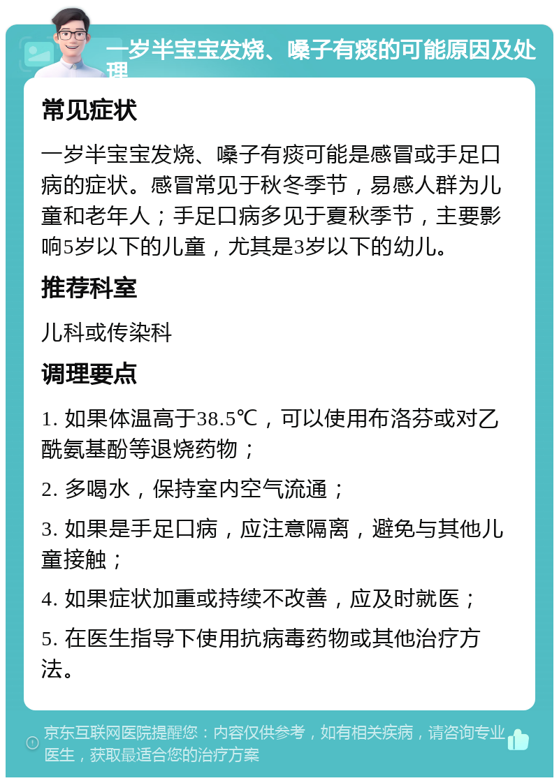 一岁半宝宝发烧、嗓子有痰的可能原因及处理 常见症状 一岁半宝宝发烧、嗓子有痰可能是感冒或手足口病的症状。感冒常见于秋冬季节，易感人群为儿童和老年人；手足口病多见于夏秋季节，主要影响5岁以下的儿童，尤其是3岁以下的幼儿。 推荐科室 儿科或传染科 调理要点 1. 如果体温高于38.5℃，可以使用布洛芬或对乙酰氨基酚等退烧药物； 2. 多喝水，保持室内空气流通； 3. 如果是手足口病，应注意隔离，避免与其他儿童接触； 4. 如果症状加重或持续不改善，应及时就医； 5. 在医生指导下使用抗病毒药物或其他治疗方法。