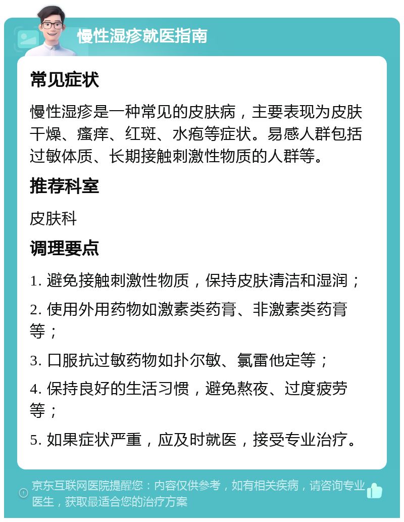 慢性湿疹就医指南 常见症状 慢性湿疹是一种常见的皮肤病，主要表现为皮肤干燥、瘙痒、红斑、水疱等症状。易感人群包括过敏体质、长期接触刺激性物质的人群等。 推荐科室 皮肤科 调理要点 1. 避免接触刺激性物质，保持皮肤清洁和湿润； 2. 使用外用药物如激素类药膏、非激素类药膏等； 3. 口服抗过敏药物如扑尔敏、氯雷他定等； 4. 保持良好的生活习惯，避免熬夜、过度疲劳等； 5. 如果症状严重，应及时就医，接受专业治疗。