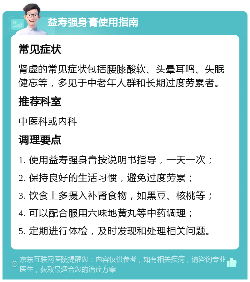 益寿强身膏使用指南 常见症状 肾虚的常见症状包括腰膝酸软、头晕耳鸣、失眠健忘等，多见于中老年人群和长期过度劳累者。 推荐科室 中医科或内科 调理要点 1. 使用益寿强身膏按说明书指导，一天一次； 2. 保持良好的生活习惯，避免过度劳累； 3. 饮食上多摄入补肾食物，如黑豆、核桃等； 4. 可以配合服用六味地黄丸等中药调理； 5. 定期进行体检，及时发现和处理相关问题。