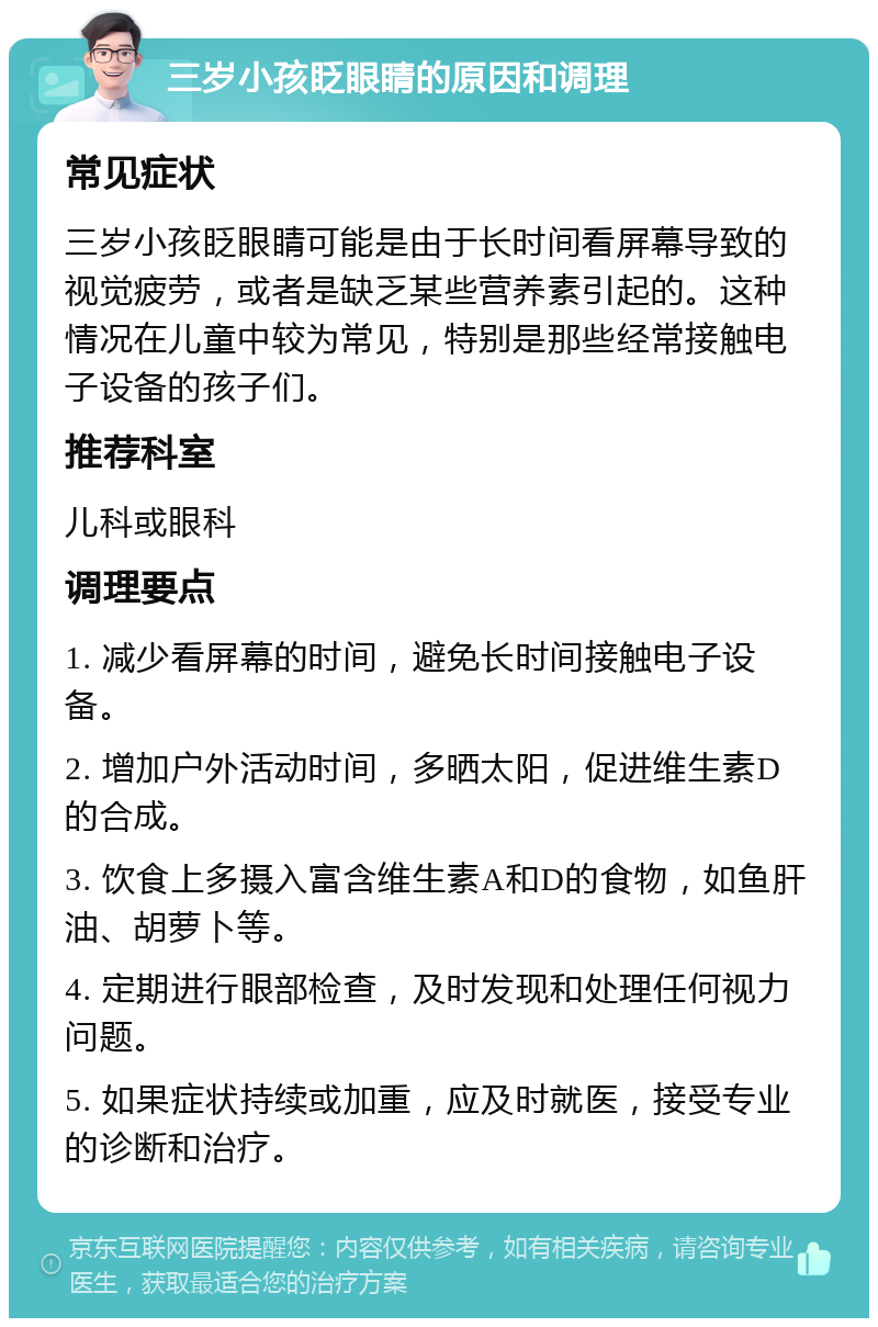 三岁小孩眨眼睛的原因和调理 常见症状 三岁小孩眨眼睛可能是由于长时间看屏幕导致的视觉疲劳，或者是缺乏某些营养素引起的。这种情况在儿童中较为常见，特别是那些经常接触电子设备的孩子们。 推荐科室 儿科或眼科 调理要点 1. 减少看屏幕的时间，避免长时间接触电子设备。 2. 增加户外活动时间，多晒太阳，促进维生素D的合成。 3. 饮食上多摄入富含维生素A和D的食物，如鱼肝油、胡萝卜等。 4. 定期进行眼部检查，及时发现和处理任何视力问题。 5. 如果症状持续或加重，应及时就医，接受专业的诊断和治疗。