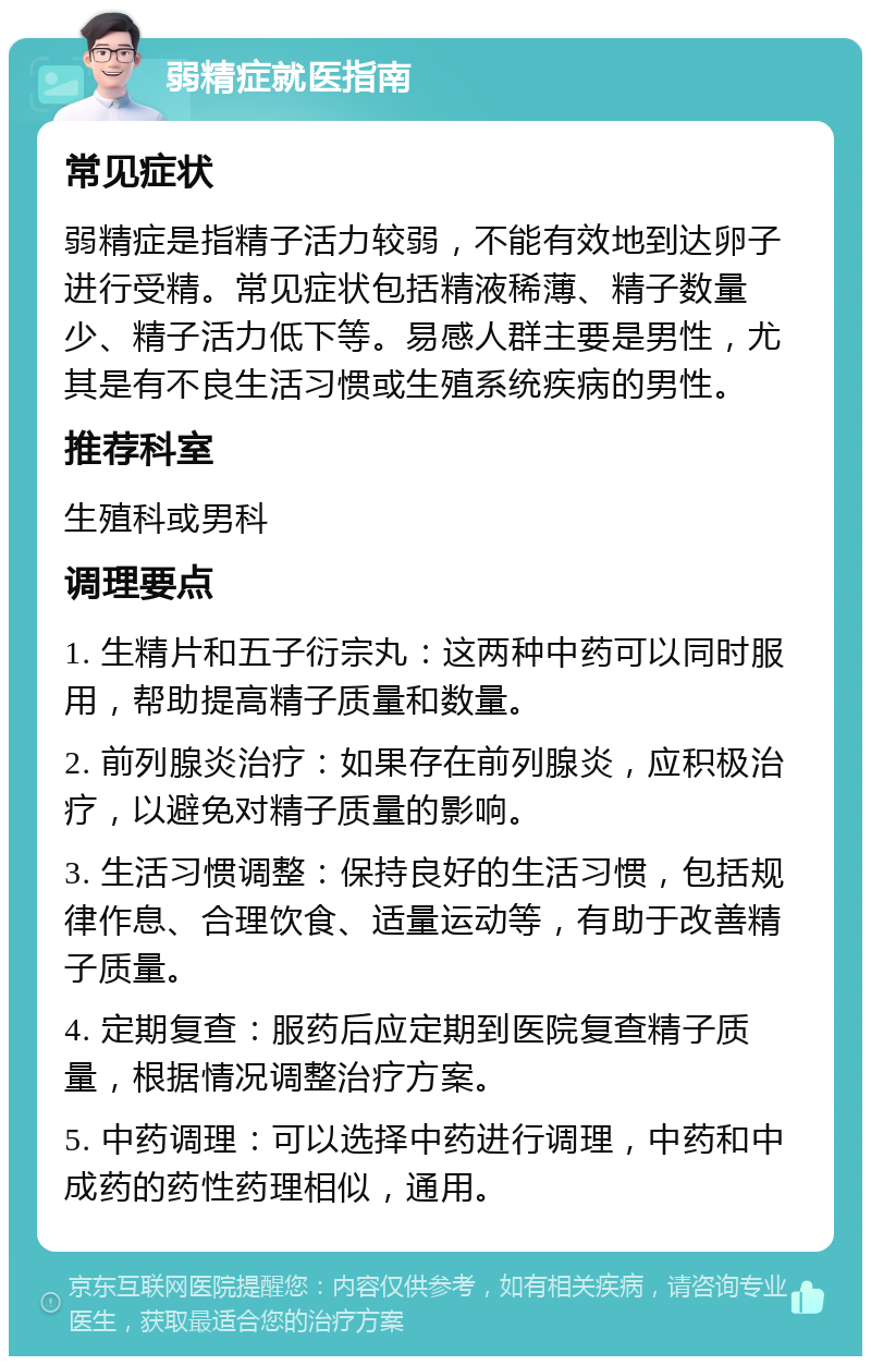 弱精症就医指南 常见症状 弱精症是指精子活力较弱，不能有效地到达卵子进行受精。常见症状包括精液稀薄、精子数量少、精子活力低下等。易感人群主要是男性，尤其是有不良生活习惯或生殖系统疾病的男性。 推荐科室 生殖科或男科 调理要点 1. 生精片和五子衍宗丸：这两种中药可以同时服用，帮助提高精子质量和数量。 2. 前列腺炎治疗：如果存在前列腺炎，应积极治疗，以避免对精子质量的影响。 3. 生活习惯调整：保持良好的生活习惯，包括规律作息、合理饮食、适量运动等，有助于改善精子质量。 4. 定期复查：服药后应定期到医院复查精子质量，根据情况调整治疗方案。 5. 中药调理：可以选择中药进行调理，中药和中成药的药性药理相似，通用。