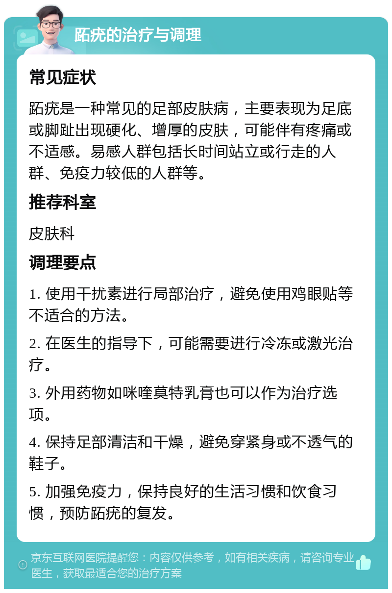 跖疣的治疗与调理 常见症状 跖疣是一种常见的足部皮肤病，主要表现为足底或脚趾出现硬化、增厚的皮肤，可能伴有疼痛或不适感。易感人群包括长时间站立或行走的人群、免疫力较低的人群等。 推荐科室 皮肤科 调理要点 1. 使用干扰素进行局部治疗，避免使用鸡眼贴等不适合的方法。 2. 在医生的指导下，可能需要进行冷冻或激光治疗。 3. 外用药物如咪喹莫特乳膏也可以作为治疗选项。 4. 保持足部清洁和干燥，避免穿紧身或不透气的鞋子。 5. 加强免疫力，保持良好的生活习惯和饮食习惯，预防跖疣的复发。