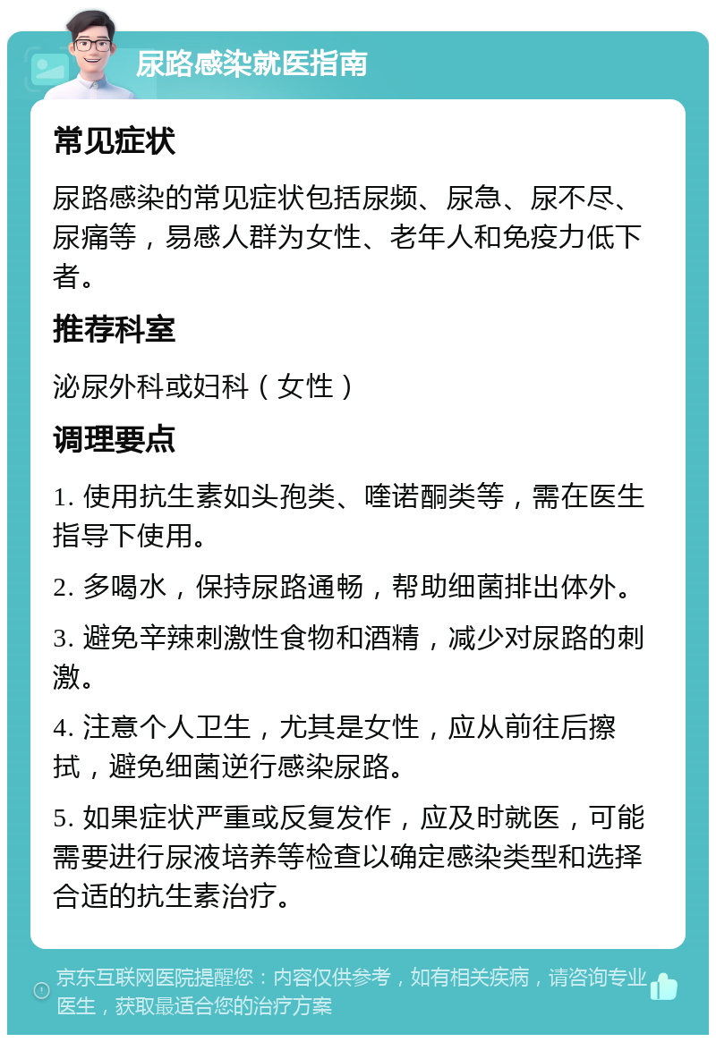 尿路感染就医指南 常见症状 尿路感染的常见症状包括尿频、尿急、尿不尽、尿痛等，易感人群为女性、老年人和免疫力低下者。 推荐科室 泌尿外科或妇科（女性） 调理要点 1. 使用抗生素如头孢类、喹诺酮类等，需在医生指导下使用。 2. 多喝水，保持尿路通畅，帮助细菌排出体外。 3. 避免辛辣刺激性食物和酒精，减少对尿路的刺激。 4. 注意个人卫生，尤其是女性，应从前往后擦拭，避免细菌逆行感染尿路。 5. 如果症状严重或反复发作，应及时就医，可能需要进行尿液培养等检查以确定感染类型和选择合适的抗生素治疗。