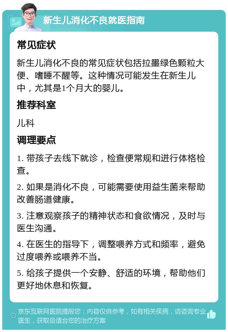 新生儿消化不良就医指南 常见症状 新生儿消化不良的常见症状包括拉墨绿色颗粒大便、嗜睡不醒等。这种情况可能发生在新生儿中，尤其是1个月大的婴儿。 推荐科室 儿科 调理要点 1. 带孩子去线下就诊，检查便常规和进行体格检查。 2. 如果是消化不良，可能需要使用益生菌来帮助改善肠道健康。 3. 注意观察孩子的精神状态和食欲情况，及时与医生沟通。 4. 在医生的指导下，调整喂养方式和频率，避免过度喂养或喂养不当。 5. 给孩子提供一个安静、舒适的环境，帮助他们更好地休息和恢复。