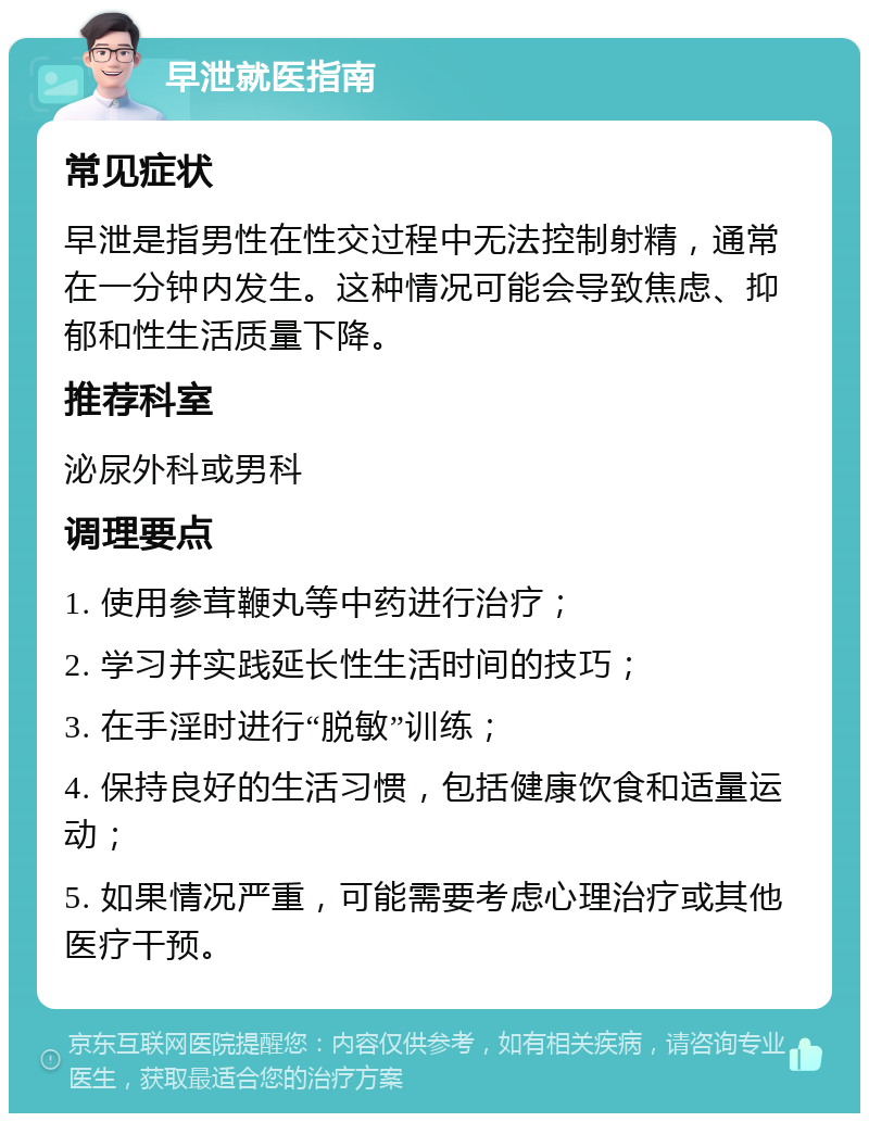 早泄就医指南 常见症状 早泄是指男性在性交过程中无法控制射精，通常在一分钟内发生。这种情况可能会导致焦虑、抑郁和性生活质量下降。 推荐科室 泌尿外科或男科 调理要点 1. 使用参茸鞭丸等中药进行治疗； 2. 学习并实践延长性生活时间的技巧； 3. 在手淫时进行“脱敏”训练； 4. 保持良好的生活习惯，包括健康饮食和适量运动； 5. 如果情况严重，可能需要考虑心理治疗或其他医疗干预。