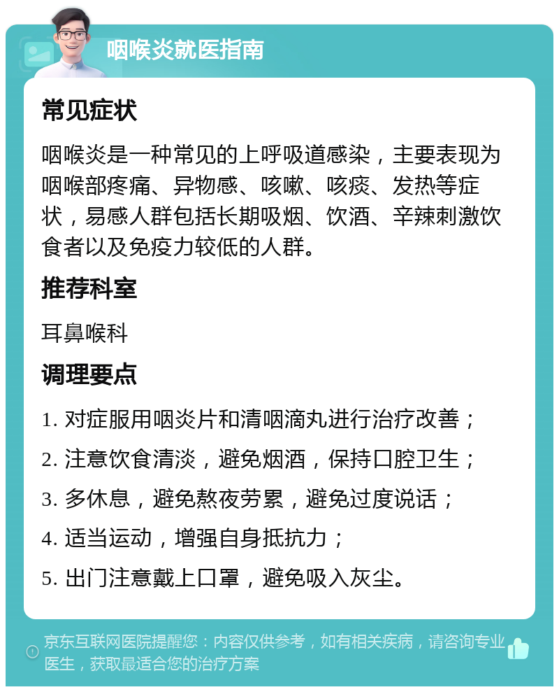 咽喉炎就医指南 常见症状 咽喉炎是一种常见的上呼吸道感染，主要表现为咽喉部疼痛、异物感、咳嗽、咳痰、发热等症状，易感人群包括长期吸烟、饮酒、辛辣刺激饮食者以及免疫力较低的人群。 推荐科室 耳鼻喉科 调理要点 1. 对症服用咽炎片和清咽滴丸进行治疗改善； 2. 注意饮食清淡，避免烟酒，保持口腔卫生； 3. 多休息，避免熬夜劳累，避免过度说话； 4. 适当运动，增强自身抵抗力； 5. 出门注意戴上口罩，避免吸入灰尘。