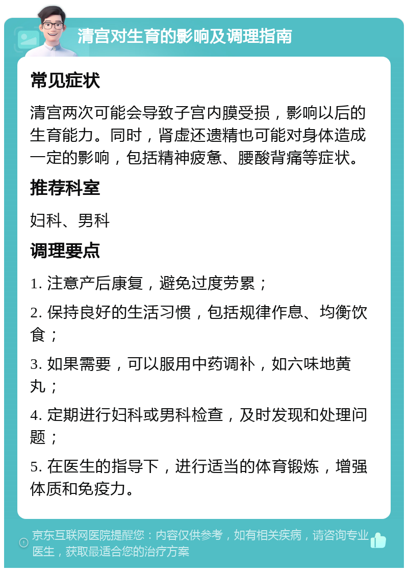 清宫对生育的影响及调理指南 常见症状 清宫两次可能会导致子宫内膜受损，影响以后的生育能力。同时，肾虚还遗精也可能对身体造成一定的影响，包括精神疲惫、腰酸背痛等症状。 推荐科室 妇科、男科 调理要点 1. 注意产后康复，避免过度劳累； 2. 保持良好的生活习惯，包括规律作息、均衡饮食； 3. 如果需要，可以服用中药调补，如六味地黄丸； 4. 定期进行妇科或男科检查，及时发现和处理问题； 5. 在医生的指导下，进行适当的体育锻炼，增强体质和免疫力。