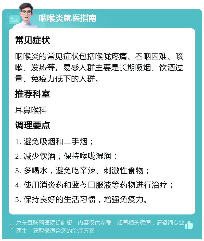 咽喉炎就医指南 常见症状 咽喉炎的常见症状包括喉咙疼痛、吞咽困难、咳嗽、发热等。易感人群主要是长期吸烟、饮酒过量、免疫力低下的人群。 推荐科室 耳鼻喉科 调理要点 1. 避免吸烟和二手烟； 2. 减少饮酒，保持喉咙湿润； 3. 多喝水，避免吃辛辣、刺激性食物； 4. 使用消炎药和蓝芩口服液等药物进行治疗； 5. 保持良好的生活习惯，增强免疫力。