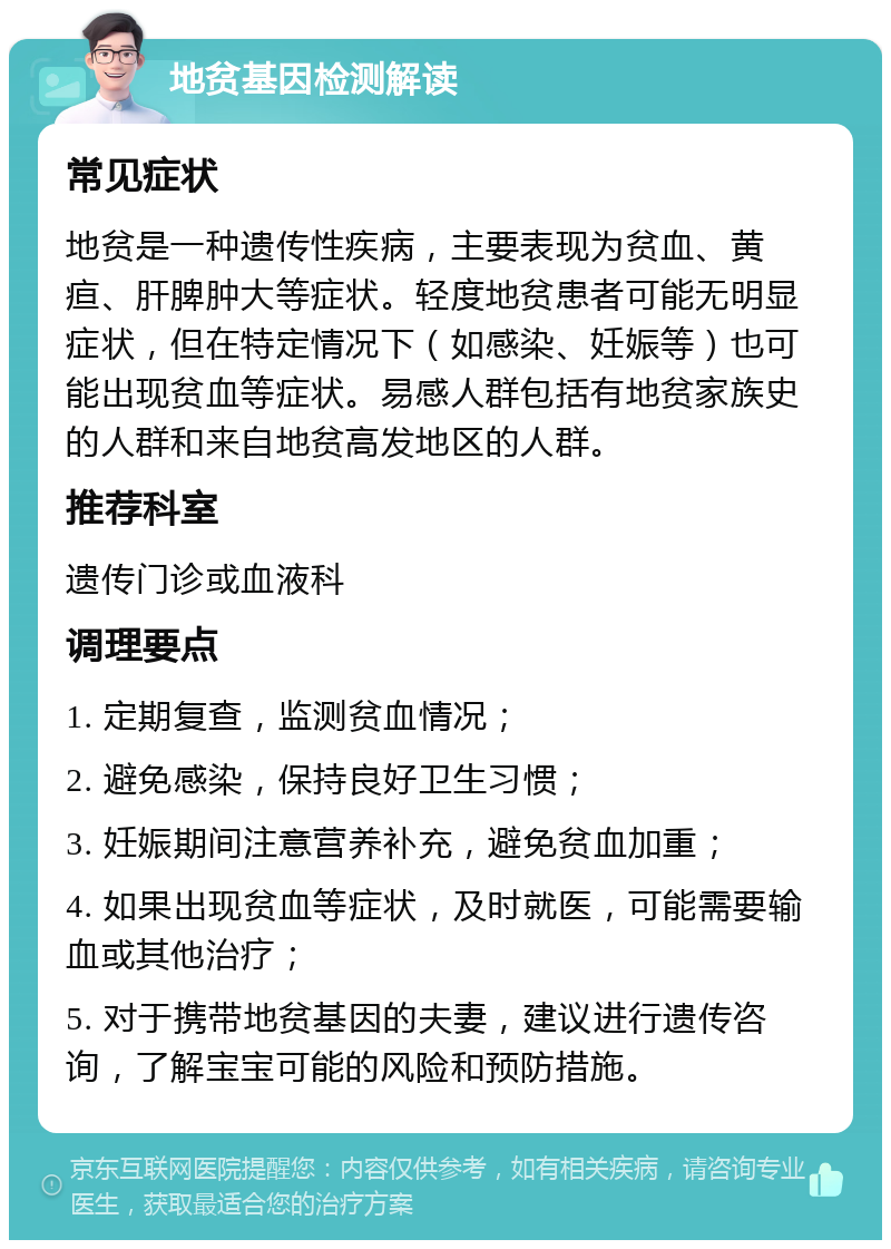 地贫基因检测解读 常见症状 地贫是一种遗传性疾病，主要表现为贫血、黄疸、肝脾肿大等症状。轻度地贫患者可能无明显症状，但在特定情况下（如感染、妊娠等）也可能出现贫血等症状。易感人群包括有地贫家族史的人群和来自地贫高发地区的人群。 推荐科室 遗传门诊或血液科 调理要点 1. 定期复查，监测贫血情况； 2. 避免感染，保持良好卫生习惯； 3. 妊娠期间注意营养补充，避免贫血加重； 4. 如果出现贫血等症状，及时就医，可能需要输血或其他治疗； 5. 对于携带地贫基因的夫妻，建议进行遗传咨询，了解宝宝可能的风险和预防措施。