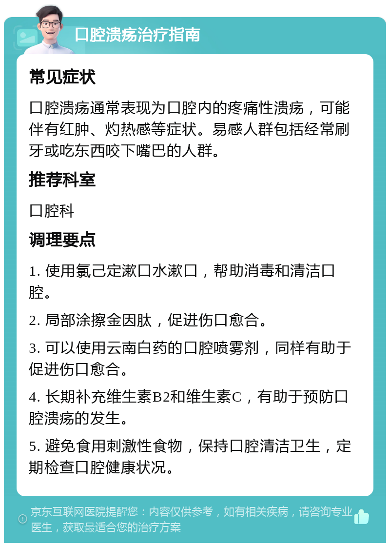 口腔溃疡治疗指南 常见症状 口腔溃疡通常表现为口腔内的疼痛性溃疡，可能伴有红肿、灼热感等症状。易感人群包括经常刷牙或吃东西咬下嘴巴的人群。 推荐科室 口腔科 调理要点 1. 使用氯己定漱口水漱口，帮助消毒和清洁口腔。 2. 局部涂擦金因肽，促进伤口愈合。 3. 可以使用云南白药的口腔喷雾剂，同样有助于促进伤口愈合。 4. 长期补充维生素B2和维生素C，有助于预防口腔溃疡的发生。 5. 避免食用刺激性食物，保持口腔清洁卫生，定期检查口腔健康状况。