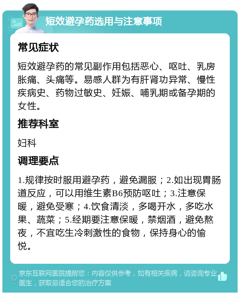 短效避孕药选用与注意事项 常见症状 短效避孕药的常见副作用包括恶心、呕吐、乳房胀痛、头痛等。易感人群为有肝肾功异常、慢性疾病史、药物过敏史、妊娠、哺乳期或备孕期的女性。 推荐科室 妇科 调理要点 1.规律按时服用避孕药，避免漏服；2.如出现胃肠道反应，可以用维生素B6预防呕吐；3.注意保暖，避免受寒；4.饮食清淡，多喝开水，多吃水果、蔬菜；5.经期要注意保暖，禁烟酒，避免熬夜，不宜吃生冷刺激性的食物，保持身心的愉悦。