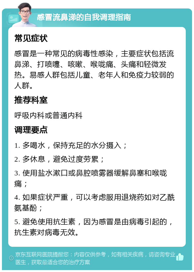 感冒流鼻涕的自我调理指南 常见症状 感冒是一种常见的病毒性感染，主要症状包括流鼻涕、打喷嚏、咳嗽、喉咙痛、头痛和轻微发热。易感人群包括儿童、老年人和免疫力较弱的人群。 推荐科室 呼吸内科或普通内科 调理要点 1. 多喝水，保持充足的水分摄入； 2. 多休息，避免过度劳累； 3. 使用盐水漱口或鼻腔喷雾器缓解鼻塞和喉咙痛； 4. 如果症状严重，可以考虑服用退烧药如对乙酰氨基酚； 5. 避免使用抗生素，因为感冒是由病毒引起的，抗生素对病毒无效。