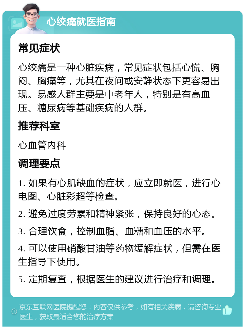 心绞痛就医指南 常见症状 心绞痛是一种心脏疾病，常见症状包括心慌、胸闷、胸痛等，尤其在夜间或安静状态下更容易出现。易感人群主要是中老年人，特别是有高血压、糖尿病等基础疾病的人群。 推荐科室 心血管内科 调理要点 1. 如果有心肌缺血的症状，应立即就医，进行心电图、心脏彩超等检查。 2. 避免过度劳累和精神紧张，保持良好的心态。 3. 合理饮食，控制血脂、血糖和血压的水平。 4. 可以使用硝酸甘油等药物缓解症状，但需在医生指导下使用。 5. 定期复查，根据医生的建议进行治疗和调理。