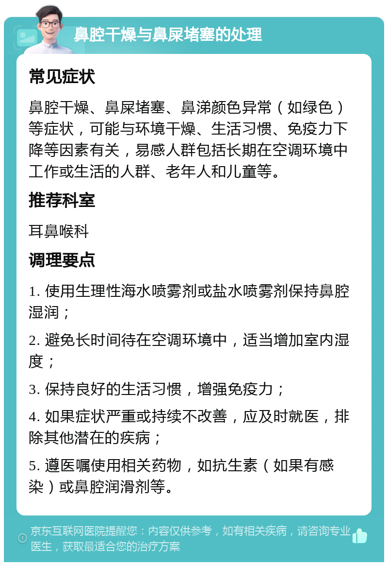 鼻腔干燥与鼻屎堵塞的处理 常见症状 鼻腔干燥、鼻屎堵塞、鼻涕颜色异常（如绿色）等症状，可能与环境干燥、生活习惯、免疫力下降等因素有关，易感人群包括长期在空调环境中工作或生活的人群、老年人和儿童等。 推荐科室 耳鼻喉科 调理要点 1. 使用生理性海水喷雾剂或盐水喷雾剂保持鼻腔湿润； 2. 避免长时间待在空调环境中，适当增加室内湿度； 3. 保持良好的生活习惯，增强免疫力； 4. 如果症状严重或持续不改善，应及时就医，排除其他潜在的疾病； 5. 遵医嘱使用相关药物，如抗生素（如果有感染）或鼻腔润滑剂等。