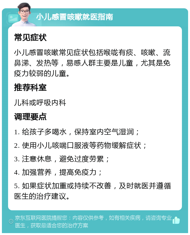 小儿感冒咳嗽就医指南 常见症状 小儿感冒咳嗽常见症状包括喉咙有痰、咳嗽、流鼻涕、发热等，易感人群主要是儿童，尤其是免疫力较弱的儿童。 推荐科室 儿科或呼吸内科 调理要点 1. 给孩子多喝水，保持室内空气湿润； 2. 使用小儿咳喘口服液等药物缓解症状； 3. 注意休息，避免过度劳累； 4. 加强营养，提高免疫力； 5. 如果症状加重或持续不改善，及时就医并遵循医生的治疗建议。