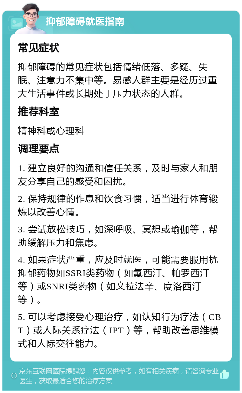 抑郁障碍就医指南 常见症状 抑郁障碍的常见症状包括情绪低落、多疑、失眠、注意力不集中等。易感人群主要是经历过重大生活事件或长期处于压力状态的人群。 推荐科室 精神科或心理科 调理要点 1. 建立良好的沟通和信任关系，及时与家人和朋友分享自己的感受和困扰。 2. 保持规律的作息和饮食习惯，适当进行体育锻炼以改善心情。 3. 尝试放松技巧，如深呼吸、冥想或瑜伽等，帮助缓解压力和焦虑。 4. 如果症状严重，应及时就医，可能需要服用抗抑郁药物如SSRI类药物（如氟西汀、帕罗西汀等）或SNRI类药物（如文拉法辛、度洛西汀等）。 5. 可以考虑接受心理治疗，如认知行为疗法（CBT）或人际关系疗法（IPT）等，帮助改善思维模式和人际交往能力。