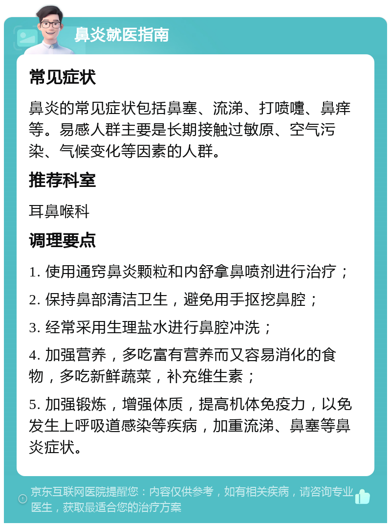 鼻炎就医指南 常见症状 鼻炎的常见症状包括鼻塞、流涕、打喷嚏、鼻痒等。易感人群主要是长期接触过敏原、空气污染、气候变化等因素的人群。 推荐科室 耳鼻喉科 调理要点 1. 使用通窍鼻炎颗粒和内舒拿鼻喷剂进行治疗； 2. 保持鼻部清洁卫生，避免用手抠挖鼻腔； 3. 经常采用生理盐水进行鼻腔冲洗； 4. 加强营养，多吃富有营养而又容易消化的食物，多吃新鲜蔬菜，补充维生素； 5. 加强锻炼，增强体质，提高机体免疫力，以免发生上呼吸道感染等疾病，加重流涕、鼻塞等鼻炎症状。