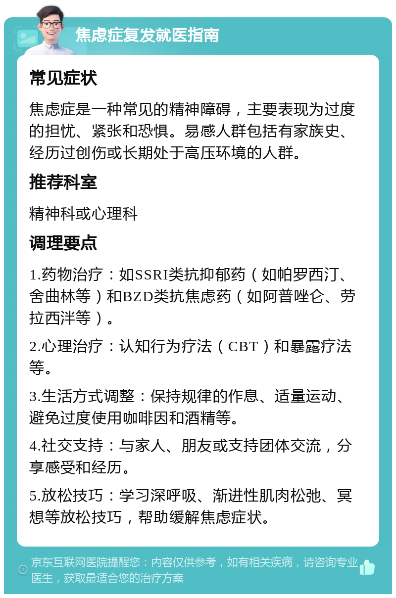 焦虑症复发就医指南 常见症状 焦虑症是一种常见的精神障碍，主要表现为过度的担忧、紧张和恐惧。易感人群包括有家族史、经历过创伤或长期处于高压环境的人群。 推荐科室 精神科或心理科 调理要点 1.药物治疗：如SSRI类抗抑郁药（如帕罗西汀、舍曲林等）和BZD类抗焦虑药（如阿普唑仑、劳拉西泮等）。 2.心理治疗：认知行为疗法（CBT）和暴露疗法等。 3.生活方式调整：保持规律的作息、适量运动、避免过度使用咖啡因和酒精等。 4.社交支持：与家人、朋友或支持团体交流，分享感受和经历。 5.放松技巧：学习深呼吸、渐进性肌肉松弛、冥想等放松技巧，帮助缓解焦虑症状。