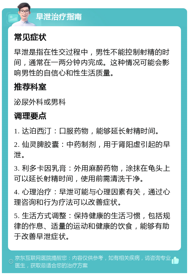 早泄治疗指南 常见症状 早泄是指在性交过程中，男性不能控制射精的时间，通常在一两分钟内完成。这种情况可能会影响男性的自信心和性生活质量。 推荐科室 泌尿外科或男科 调理要点 1. 达泊西汀：口服药物，能够延长射精时间。 2. 仙灵脾胶囊：中药制剂，用于肾阳虚引起的早泄。 3. 利多卡因乳膏：外用麻醉药物，涂抹在龟头上可以延长射精时间，使用前需清洗干净。 4. 心理治疗：早泄可能与心理因素有关，通过心理咨询和行为疗法可以改善症状。 5. 生活方式调整：保持健康的生活习惯，包括规律的作息、适量的运动和健康的饮食，能够有助于改善早泄症状。