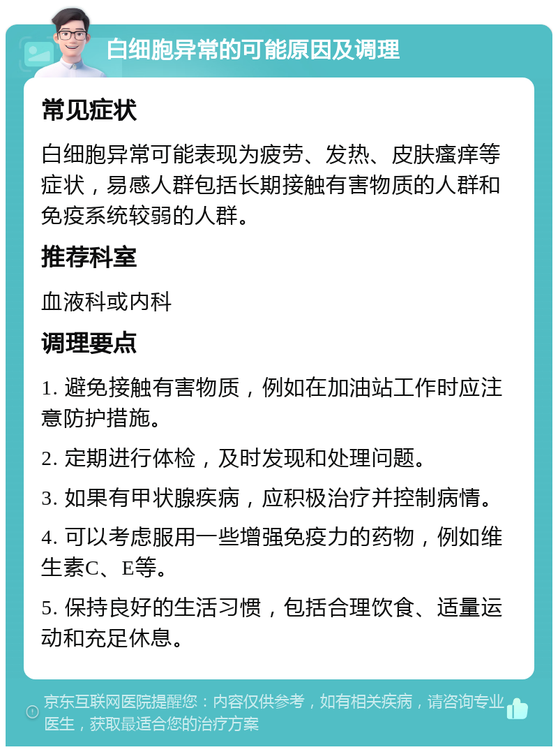 白细胞异常的可能原因及调理 常见症状 白细胞异常可能表现为疲劳、发热、皮肤瘙痒等症状，易感人群包括长期接触有害物质的人群和免疫系统较弱的人群。 推荐科室 血液科或内科 调理要点 1. 避免接触有害物质，例如在加油站工作时应注意防护措施。 2. 定期进行体检，及时发现和处理问题。 3. 如果有甲状腺疾病，应积极治疗并控制病情。 4. 可以考虑服用一些增强免疫力的药物，例如维生素C、E等。 5. 保持良好的生活习惯，包括合理饮食、适量运动和充足休息。