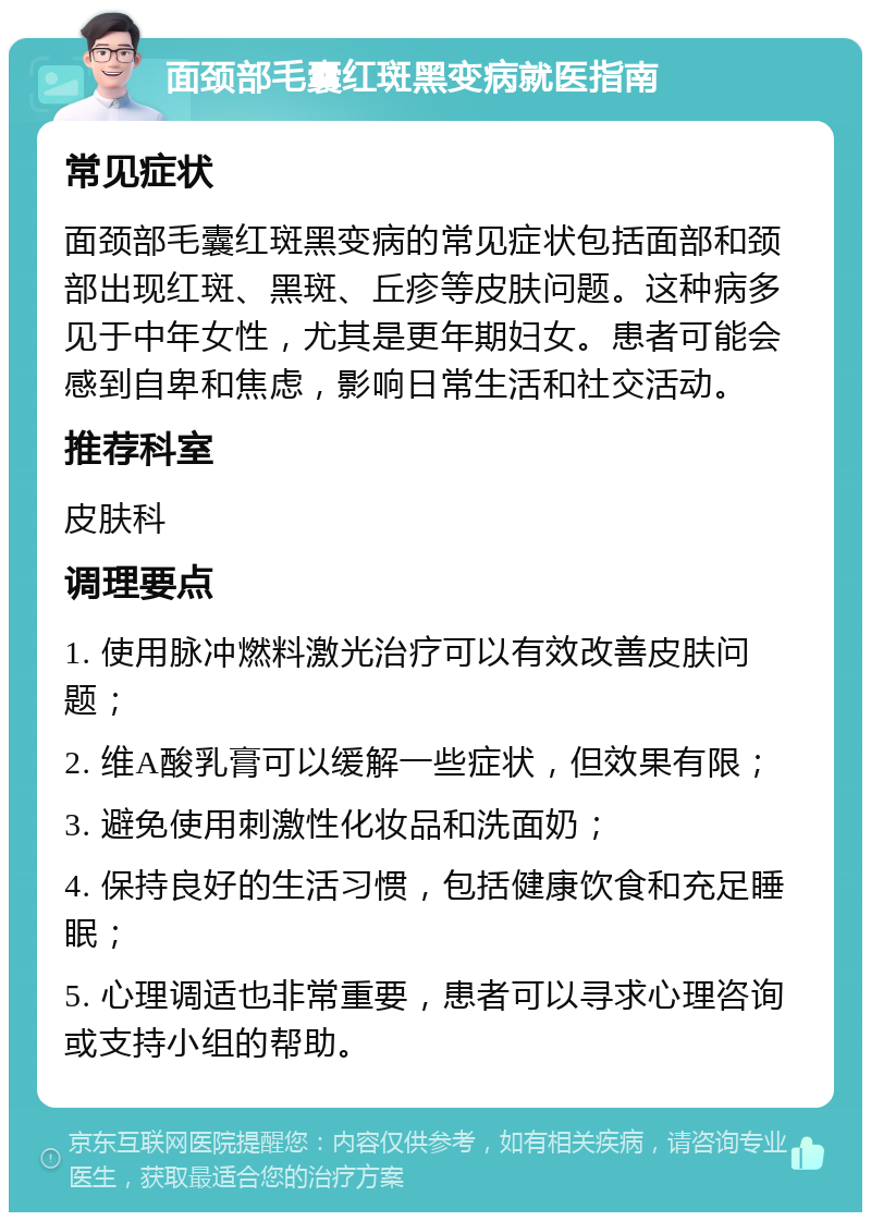 面颈部毛囊红斑黑变病就医指南 常见症状 面颈部毛囊红斑黑变病的常见症状包括面部和颈部出现红斑、黑斑、丘疹等皮肤问题。这种病多见于中年女性，尤其是更年期妇女。患者可能会感到自卑和焦虑，影响日常生活和社交活动。 推荐科室 皮肤科 调理要点 1. 使用脉冲燃料激光治疗可以有效改善皮肤问题； 2. 维A酸乳膏可以缓解一些症状，但效果有限； 3. 避免使用刺激性化妆品和洗面奶； 4. 保持良好的生活习惯，包括健康饮食和充足睡眠； 5. 心理调适也非常重要，患者可以寻求心理咨询或支持小组的帮助。