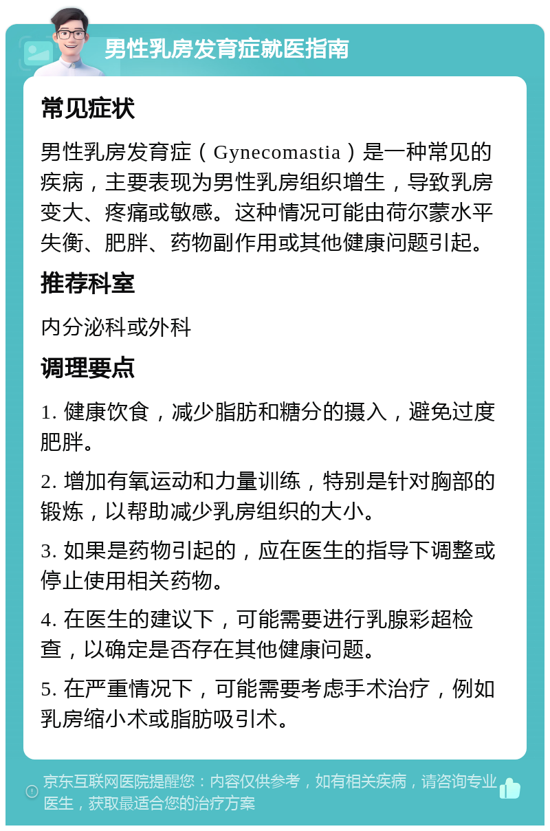 男性乳房发育症就医指南 常见症状 男性乳房发育症（Gynecomastia）是一种常见的疾病，主要表现为男性乳房组织增生，导致乳房变大、疼痛或敏感。这种情况可能由荷尔蒙水平失衡、肥胖、药物副作用或其他健康问题引起。 推荐科室 内分泌科或外科 调理要点 1. 健康饮食，减少脂肪和糖分的摄入，避免过度肥胖。 2. 增加有氧运动和力量训练，特别是针对胸部的锻炼，以帮助减少乳房组织的大小。 3. 如果是药物引起的，应在医生的指导下调整或停止使用相关药物。 4. 在医生的建议下，可能需要进行乳腺彩超检查，以确定是否存在其他健康问题。 5. 在严重情况下，可能需要考虑手术治疗，例如乳房缩小术或脂肪吸引术。