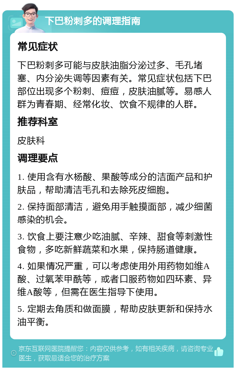 下巴粉刺多的调理指南 常见症状 下巴粉刺多可能与皮肤油脂分泌过多、毛孔堵塞、内分泌失调等因素有关。常见症状包括下巴部位出现多个粉刺、痘痘，皮肤油腻等。易感人群为青春期、经常化妆、饮食不规律的人群。 推荐科室 皮肤科 调理要点 1. 使用含有水杨酸、果酸等成分的洁面产品和护肤品，帮助清洁毛孔和去除死皮细胞。 2. 保持面部清洁，避免用手触摸面部，减少细菌感染的机会。 3. 饮食上要注意少吃油腻、辛辣、甜食等刺激性食物，多吃新鲜蔬菜和水果，保持肠道健康。 4. 如果情况严重，可以考虑使用外用药物如维A酸、过氧苯甲酰等，或者口服药物如四环素、异维A酸等，但需在医生指导下使用。 5. 定期去角质和做面膜，帮助皮肤更新和保持水油平衡。