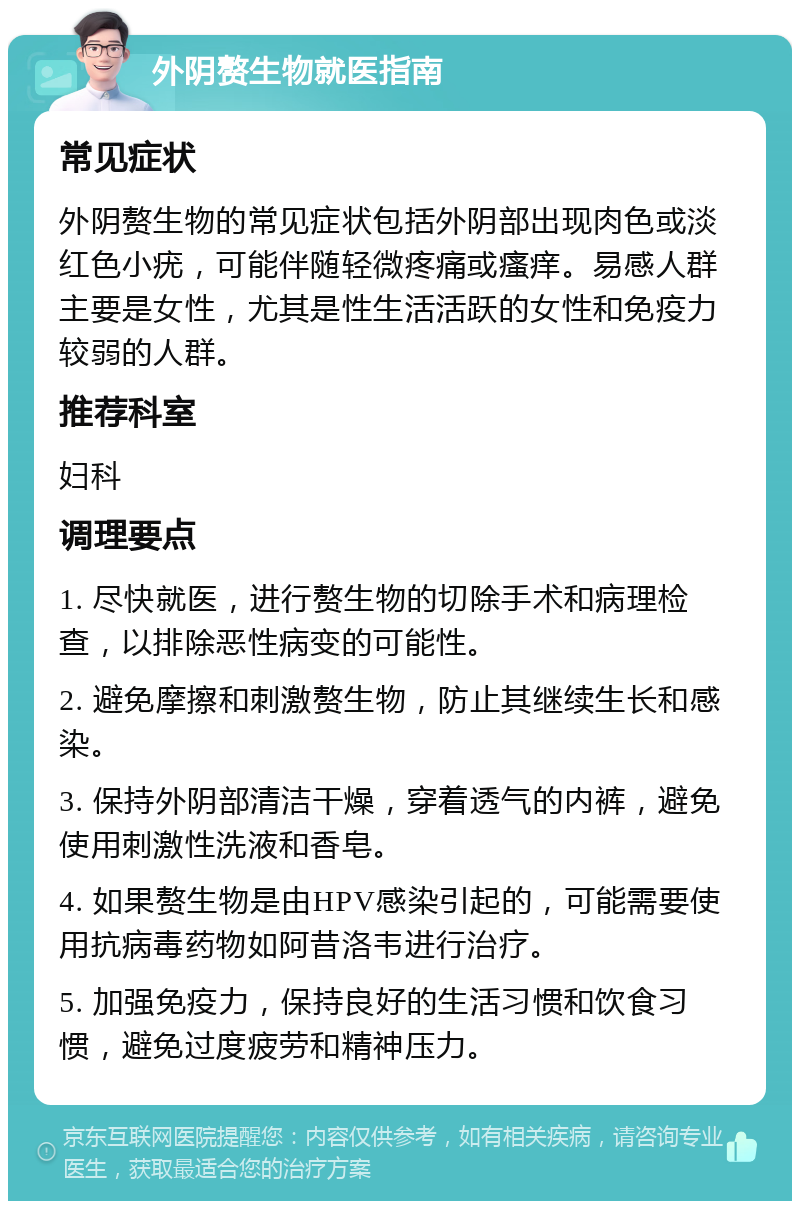 外阴赘生物就医指南 常见症状 外阴赘生物的常见症状包括外阴部出现肉色或淡红色小疣，可能伴随轻微疼痛或瘙痒。易感人群主要是女性，尤其是性生活活跃的女性和免疫力较弱的人群。 推荐科室 妇科 调理要点 1. 尽快就医，进行赘生物的切除手术和病理检查，以排除恶性病变的可能性。 2. 避免摩擦和刺激赘生物，防止其继续生长和感染。 3. 保持外阴部清洁干燥，穿着透气的内裤，避免使用刺激性洗液和香皂。 4. 如果赘生物是由HPV感染引起的，可能需要使用抗病毒药物如阿昔洛韦进行治疗。 5. 加强免疫力，保持良好的生活习惯和饮食习惯，避免过度疲劳和精神压力。