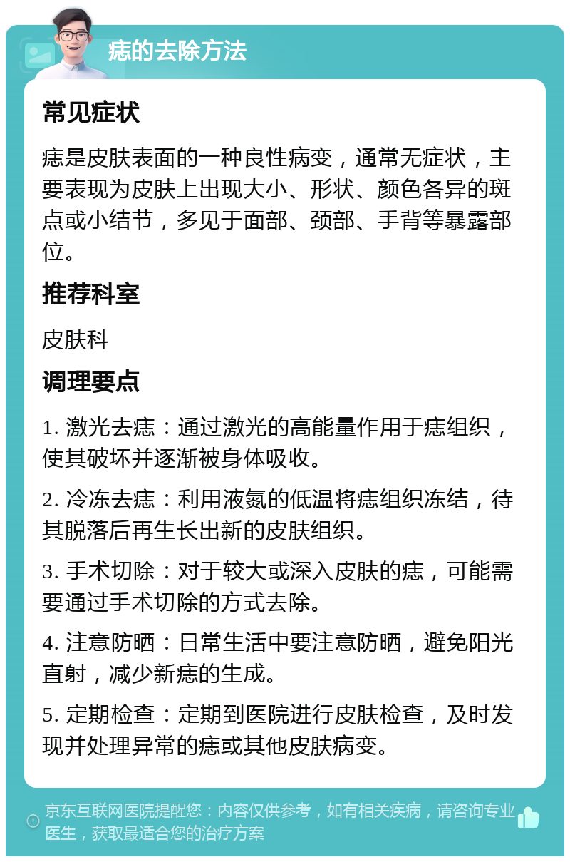 痣的去除方法 常见症状 痣是皮肤表面的一种良性病变，通常无症状，主要表现为皮肤上出现大小、形状、颜色各异的斑点或小结节，多见于面部、颈部、手背等暴露部位。 推荐科室 皮肤科 调理要点 1. 激光去痣：通过激光的高能量作用于痣组织，使其破坏并逐渐被身体吸收。 2. 冷冻去痣：利用液氮的低温将痣组织冻结，待其脱落后再生长出新的皮肤组织。 3. 手术切除：对于较大或深入皮肤的痣，可能需要通过手术切除的方式去除。 4. 注意防晒：日常生活中要注意防晒，避免阳光直射，减少新痣的生成。 5. 定期检查：定期到医院进行皮肤检查，及时发现并处理异常的痣或其他皮肤病变。