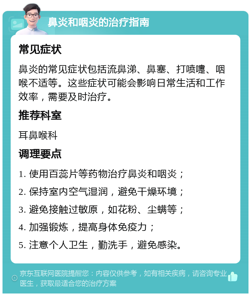 鼻炎和咽炎的治疗指南 常见症状 鼻炎的常见症状包括流鼻涕、鼻塞、打喷嚏、咽喉不适等。这些症状可能会影响日常生活和工作效率，需要及时治疗。 推荐科室 耳鼻喉科 调理要点 1. 使用百蕊片等药物治疗鼻炎和咽炎； 2. 保持室内空气湿润，避免干燥环境； 3. 避免接触过敏原，如花粉、尘螨等； 4. 加强锻炼，提高身体免疫力； 5. 注意个人卫生，勤洗手，避免感染。