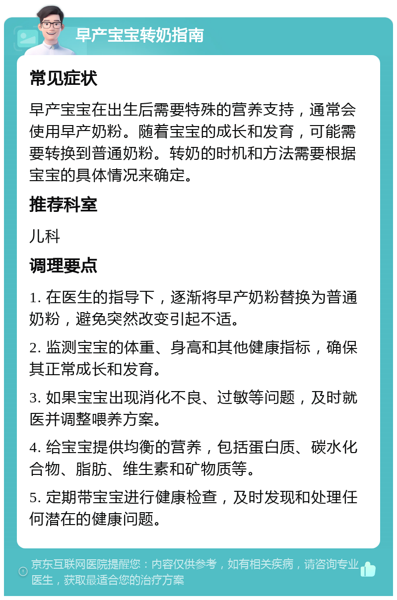 早产宝宝转奶指南 常见症状 早产宝宝在出生后需要特殊的营养支持，通常会使用早产奶粉。随着宝宝的成长和发育，可能需要转换到普通奶粉。转奶的时机和方法需要根据宝宝的具体情况来确定。 推荐科室 儿科 调理要点 1. 在医生的指导下，逐渐将早产奶粉替换为普通奶粉，避免突然改变引起不适。 2. 监测宝宝的体重、身高和其他健康指标，确保其正常成长和发育。 3. 如果宝宝出现消化不良、过敏等问题，及时就医并调整喂养方案。 4. 给宝宝提供均衡的营养，包括蛋白质、碳水化合物、脂肪、维生素和矿物质等。 5. 定期带宝宝进行健康检查，及时发现和处理任何潜在的健康问题。