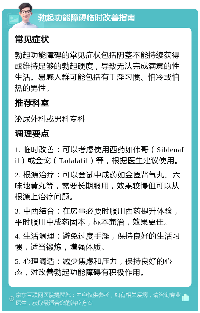 勃起功能障碍临时改善指南 常见症状 勃起功能障碍的常见症状包括阴茎不能持续获得或维持足够的勃起硬度，导致无法完成满意的性生活。易感人群可能包括有手淫习惯、怕冷或怕热的男性。 推荐科室 泌尿外科或男科专科 调理要点 1. 临时改善：可以考虑使用西药如伟哥（Sildenafil）或金戈（Tadalafil）等，根据医生建议使用。 2. 根源治疗：可以尝试中成药如金匮肾气丸、六味地黄丸等，需要长期服用，效果较慢但可以从根源上治疗问题。 3. 中西结合：在房事必要时服用西药提升体验，平时服用中成药固本，标本兼治，效果更佳。 4. 生活调理：避免过度手淫，保持良好的生活习惯，适当锻炼，增强体质。 5. 心理调适：减少焦虑和压力，保持良好的心态，对改善勃起功能障碍有积极作用。