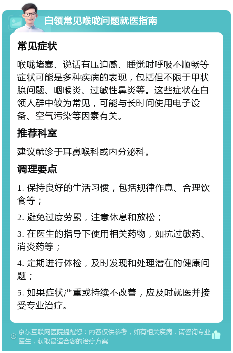 白领常见喉咙问题就医指南 常见症状 喉咙堵塞、说话有压迫感、睡觉时呼吸不顺畅等症状可能是多种疾病的表现，包括但不限于甲状腺问题、咽喉炎、过敏性鼻炎等。这些症状在白领人群中较为常见，可能与长时间使用电子设备、空气污染等因素有关。 推荐科室 建议就诊于耳鼻喉科或内分泌科。 调理要点 1. 保持良好的生活习惯，包括规律作息、合理饮食等； 2. 避免过度劳累，注意休息和放松； 3. 在医生的指导下使用相关药物，如抗过敏药、消炎药等； 4. 定期进行体检，及时发现和处理潜在的健康问题； 5. 如果症状严重或持续不改善，应及时就医并接受专业治疗。