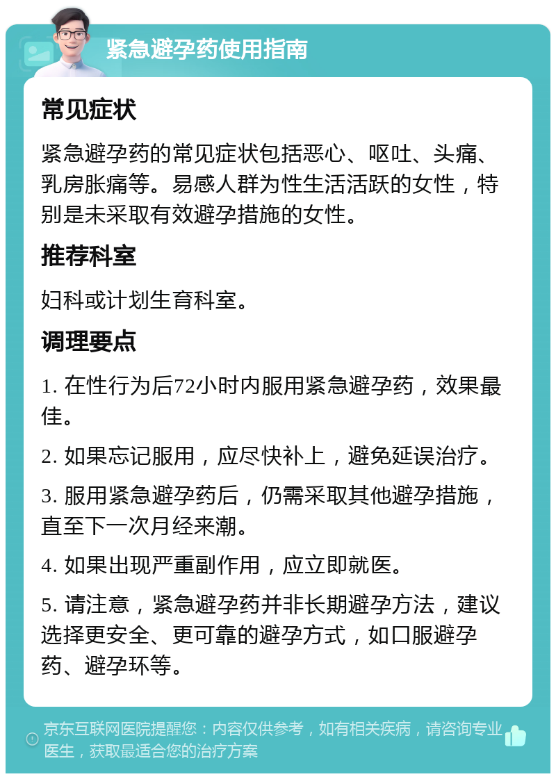 紧急避孕药使用指南 常见症状 紧急避孕药的常见症状包括恶心、呕吐、头痛、乳房胀痛等。易感人群为性生活活跃的女性，特别是未采取有效避孕措施的女性。 推荐科室 妇科或计划生育科室。 调理要点 1. 在性行为后72小时内服用紧急避孕药，效果最佳。 2. 如果忘记服用，应尽快补上，避免延误治疗。 3. 服用紧急避孕药后，仍需采取其他避孕措施，直至下一次月经来潮。 4. 如果出现严重副作用，应立即就医。 5. 请注意，紧急避孕药并非长期避孕方法，建议选择更安全、更可靠的避孕方式，如口服避孕药、避孕环等。