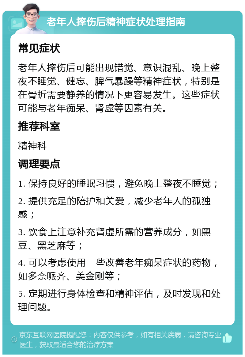 老年人摔伤后精神症状处理指南 常见症状 老年人摔伤后可能出现错觉、意识混乱、晚上整夜不睡觉、健忘、脾气暴躁等精神症状，特别是在骨折需要静养的情况下更容易发生。这些症状可能与老年痴呆、肾虚等因素有关。 推荐科室 精神科 调理要点 1. 保持良好的睡眠习惯，避免晚上整夜不睡觉； 2. 提供充足的陪护和关爱，减少老年人的孤独感； 3. 饮食上注意补充肾虚所需的营养成分，如黑豆、黑芝麻等； 4. 可以考虑使用一些改善老年痴呆症状的药物，如多奈哌齐、美金刚等； 5. 定期进行身体检查和精神评估，及时发现和处理问题。