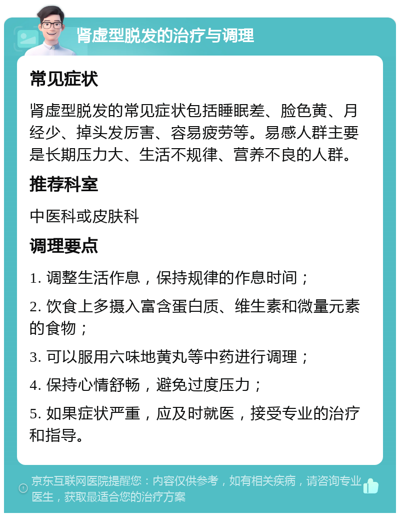 肾虚型脱发的治疗与调理 常见症状 肾虚型脱发的常见症状包括睡眠差、脸色黄、月经少、掉头发厉害、容易疲劳等。易感人群主要是长期压力大、生活不规律、营养不良的人群。 推荐科室 中医科或皮肤科 调理要点 1. 调整生活作息，保持规律的作息时间； 2. 饮食上多摄入富含蛋白质、维生素和微量元素的食物； 3. 可以服用六味地黄丸等中药进行调理； 4. 保持心情舒畅，避免过度压力； 5. 如果症状严重，应及时就医，接受专业的治疗和指导。