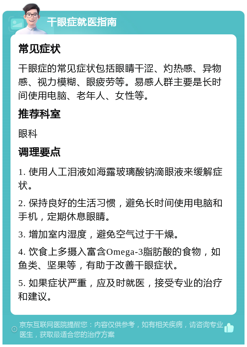 干眼症就医指南 常见症状 干眼症的常见症状包括眼睛干涩、灼热感、异物感、视力模糊、眼疲劳等。易感人群主要是长时间使用电脑、老年人、女性等。 推荐科室 眼科 调理要点 1. 使用人工泪液如海露玻璃酸钠滴眼液来缓解症状。 2. 保持良好的生活习惯，避免长时间使用电脑和手机，定期休息眼睛。 3. 增加室内湿度，避免空气过于干燥。 4. 饮食上多摄入富含Omega-3脂肪酸的食物，如鱼类、坚果等，有助于改善干眼症状。 5. 如果症状严重，应及时就医，接受专业的治疗和建议。