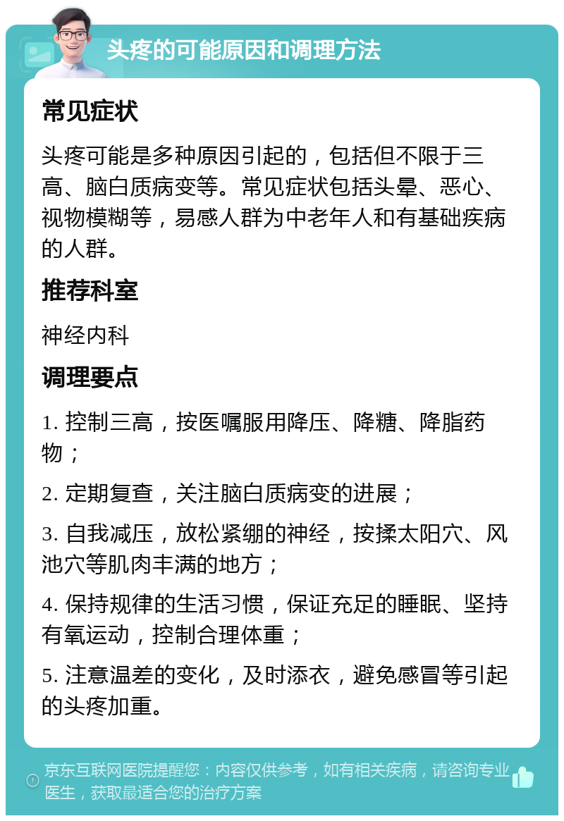 头疼的可能原因和调理方法 常见症状 头疼可能是多种原因引起的，包括但不限于三高、脑白质病变等。常见症状包括头晕、恶心、视物模糊等，易感人群为中老年人和有基础疾病的人群。 推荐科室 神经内科 调理要点 1. 控制三高，按医嘱服用降压、降糖、降脂药物； 2. 定期复查，关注脑白质病变的进展； 3. 自我减压，放松紧绷的神经，按揉太阳穴、风池穴等肌肉丰满的地方； 4. 保持规律的生活习惯，保证充足的睡眠、坚持有氧运动，控制合理体重； 5. 注意温差的变化，及时添衣，避免感冒等引起的头疼加重。