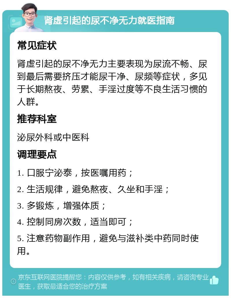 肾虚引起的尿不净无力就医指南 常见症状 肾虚引起的尿不净无力主要表现为尿流不畅、尿到最后需要挤压才能尿干净、尿频等症状，多见于长期熬夜、劳累、手淫过度等不良生活习惯的人群。 推荐科室 泌尿外科或中医科 调理要点 1. 口服宁泌泰，按医嘱用药； 2. 生活规律，避免熬夜、久坐和手淫； 3. 多锻炼，增强体质； 4. 控制同房次数，适当即可； 5. 注意药物副作用，避免与滋补类中药同时使用。