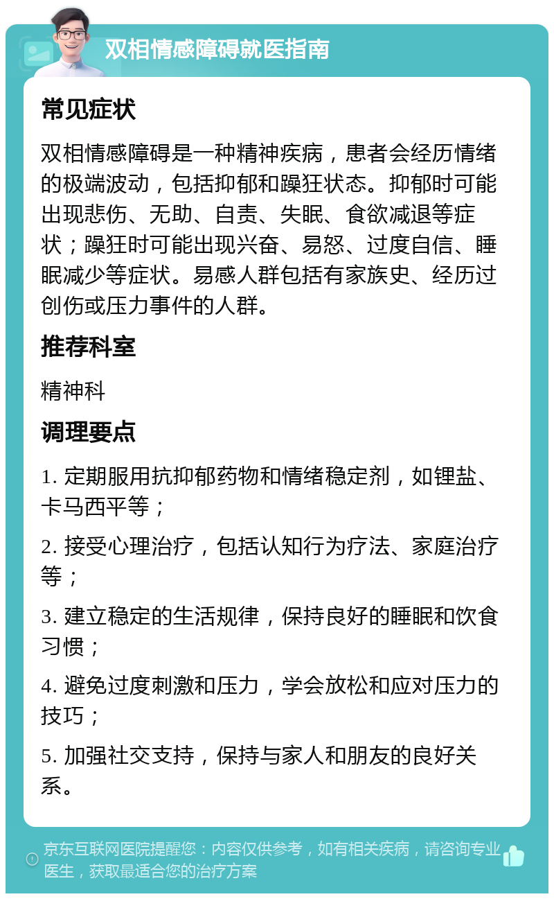 双相情感障碍就医指南 常见症状 双相情感障碍是一种精神疾病，患者会经历情绪的极端波动，包括抑郁和躁狂状态。抑郁时可能出现悲伤、无助、自责、失眠、食欲减退等症状；躁狂时可能出现兴奋、易怒、过度自信、睡眠减少等症状。易感人群包括有家族史、经历过创伤或压力事件的人群。 推荐科室 精神科 调理要点 1. 定期服用抗抑郁药物和情绪稳定剂，如锂盐、卡马西平等； 2. 接受心理治疗，包括认知行为疗法、家庭治疗等； 3. 建立稳定的生活规律，保持良好的睡眠和饮食习惯； 4. 避免过度刺激和压力，学会放松和应对压力的技巧； 5. 加强社交支持，保持与家人和朋友的良好关系。