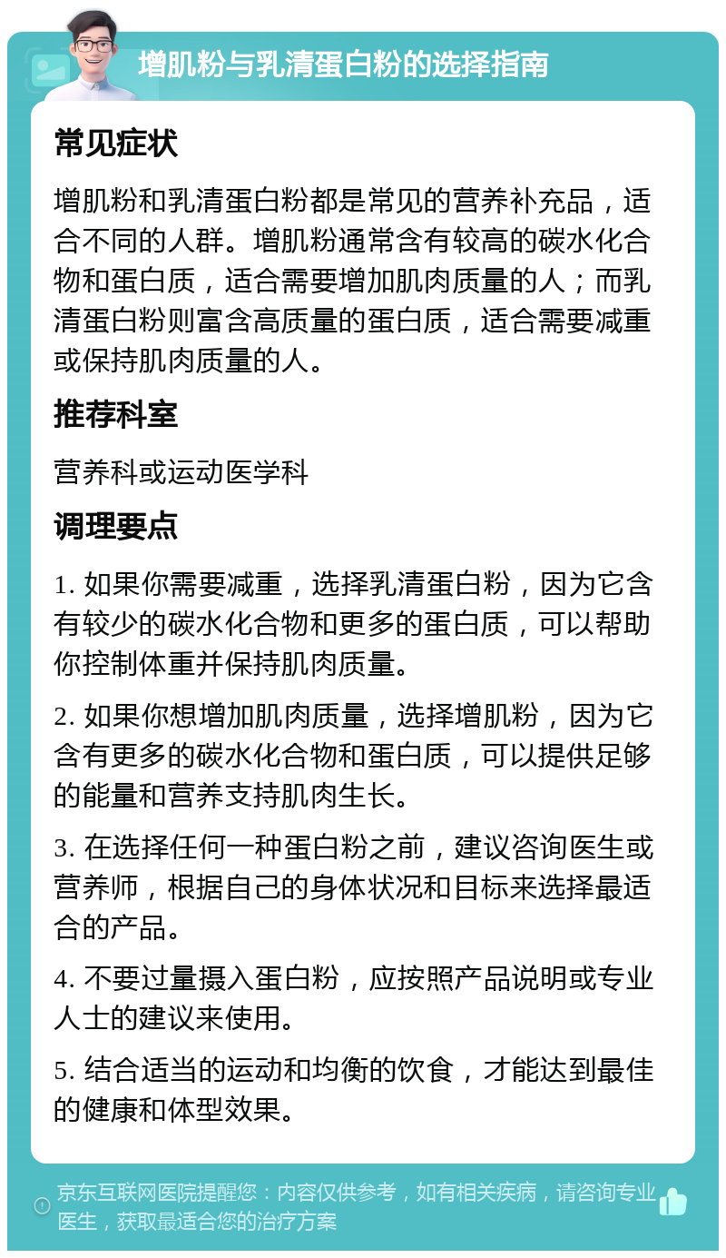 增肌粉与乳清蛋白粉的选择指南 常见症状 增肌粉和乳清蛋白粉都是常见的营养补充品，适合不同的人群。增肌粉通常含有较高的碳水化合物和蛋白质，适合需要增加肌肉质量的人；而乳清蛋白粉则富含高质量的蛋白质，适合需要减重或保持肌肉质量的人。 推荐科室 营养科或运动医学科 调理要点 1. 如果你需要减重，选择乳清蛋白粉，因为它含有较少的碳水化合物和更多的蛋白质，可以帮助你控制体重并保持肌肉质量。 2. 如果你想增加肌肉质量，选择增肌粉，因为它含有更多的碳水化合物和蛋白质，可以提供足够的能量和营养支持肌肉生长。 3. 在选择任何一种蛋白粉之前，建议咨询医生或营养师，根据自己的身体状况和目标来选择最适合的产品。 4. 不要过量摄入蛋白粉，应按照产品说明或专业人士的建议来使用。 5. 结合适当的运动和均衡的饮食，才能达到最佳的健康和体型效果。