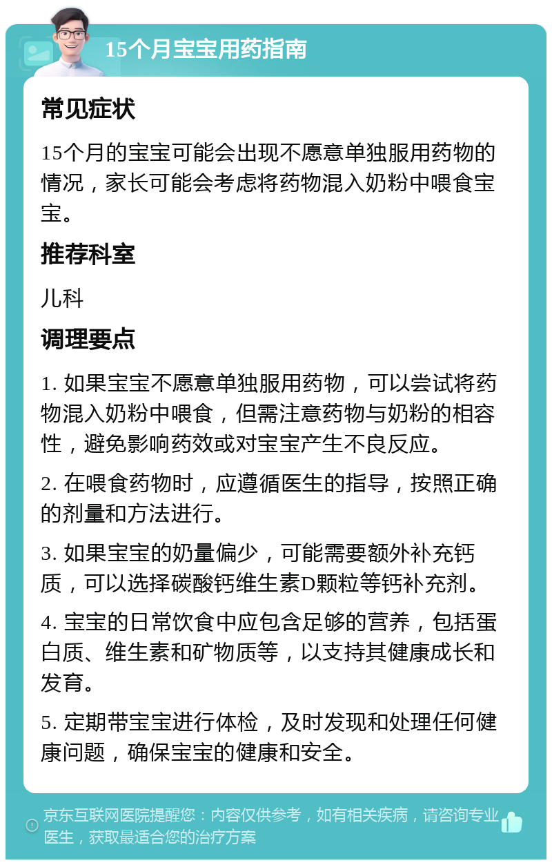 15个月宝宝用药指南 常见症状 15个月的宝宝可能会出现不愿意单独服用药物的情况，家长可能会考虑将药物混入奶粉中喂食宝宝。 推荐科室 儿科 调理要点 1. 如果宝宝不愿意单独服用药物，可以尝试将药物混入奶粉中喂食，但需注意药物与奶粉的相容性，避免影响药效或对宝宝产生不良反应。 2. 在喂食药物时，应遵循医生的指导，按照正确的剂量和方法进行。 3. 如果宝宝的奶量偏少，可能需要额外补充钙质，可以选择碳酸钙维生素D颗粒等钙补充剂。 4. 宝宝的日常饮食中应包含足够的营养，包括蛋白质、维生素和矿物质等，以支持其健康成长和发育。 5. 定期带宝宝进行体检，及时发现和处理任何健康问题，确保宝宝的健康和安全。