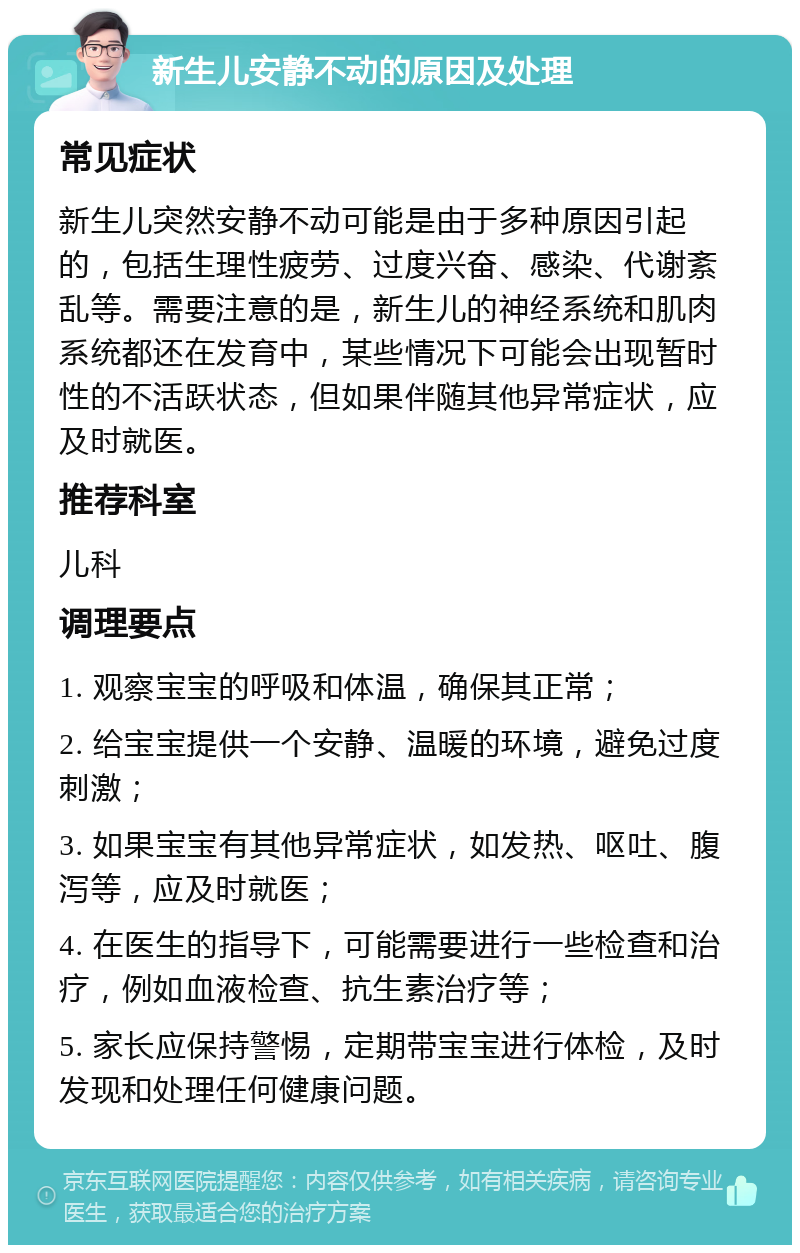 新生儿安静不动的原因及处理 常见症状 新生儿突然安静不动可能是由于多种原因引起的，包括生理性疲劳、过度兴奋、感染、代谢紊乱等。需要注意的是，新生儿的神经系统和肌肉系统都还在发育中，某些情况下可能会出现暂时性的不活跃状态，但如果伴随其他异常症状，应及时就医。 推荐科室 儿科 调理要点 1. 观察宝宝的呼吸和体温，确保其正常； 2. 给宝宝提供一个安静、温暖的环境，避免过度刺激； 3. 如果宝宝有其他异常症状，如发热、呕吐、腹泻等，应及时就医； 4. 在医生的指导下，可能需要进行一些检查和治疗，例如血液检查、抗生素治疗等； 5. 家长应保持警惕，定期带宝宝进行体检，及时发现和处理任何健康问题。