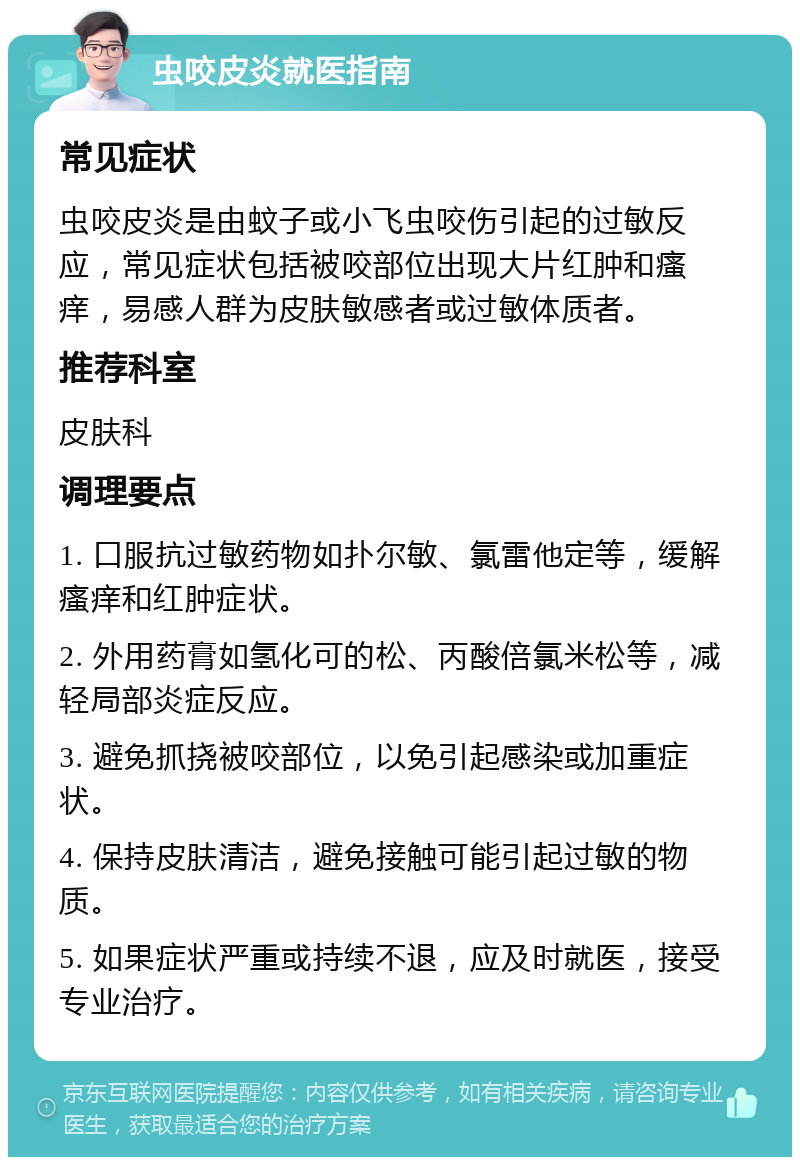 虫咬皮炎就医指南 常见症状 虫咬皮炎是由蚊子或小飞虫咬伤引起的过敏反应，常见症状包括被咬部位出现大片红肿和瘙痒，易感人群为皮肤敏感者或过敏体质者。 推荐科室 皮肤科 调理要点 1. 口服抗过敏药物如扑尔敏、氯雷他定等，缓解瘙痒和红肿症状。 2. 外用药膏如氢化可的松、丙酸倍氯米松等，减轻局部炎症反应。 3. 避免抓挠被咬部位，以免引起感染或加重症状。 4. 保持皮肤清洁，避免接触可能引起过敏的物质。 5. 如果症状严重或持续不退，应及时就医，接受专业治疗。