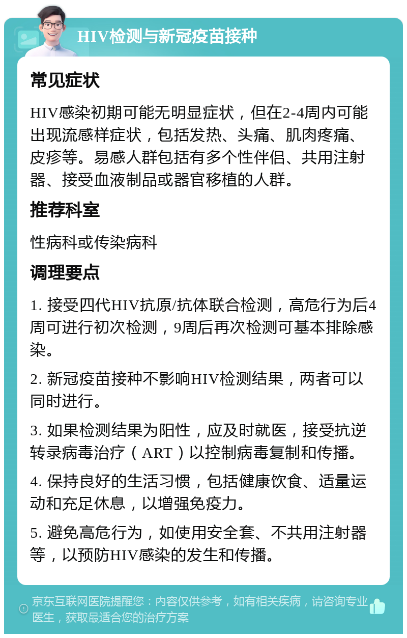 HIV检测与新冠疫苗接种 常见症状 HIV感染初期可能无明显症状，但在2-4周内可能出现流感样症状，包括发热、头痛、肌肉疼痛、皮疹等。易感人群包括有多个性伴侣、共用注射器、接受血液制品或器官移植的人群。 推荐科室 性病科或传染病科 调理要点 1. 接受四代HIV抗原/抗体联合检测，高危行为后4周可进行初次检测，9周后再次检测可基本排除感染。 2. 新冠疫苗接种不影响HIV检测结果，两者可以同时进行。 3. 如果检测结果为阳性，应及时就医，接受抗逆转录病毒治疗（ART）以控制病毒复制和传播。 4. 保持良好的生活习惯，包括健康饮食、适量运动和充足休息，以增强免疫力。 5. 避免高危行为，如使用安全套、不共用注射器等，以预防HIV感染的发生和传播。