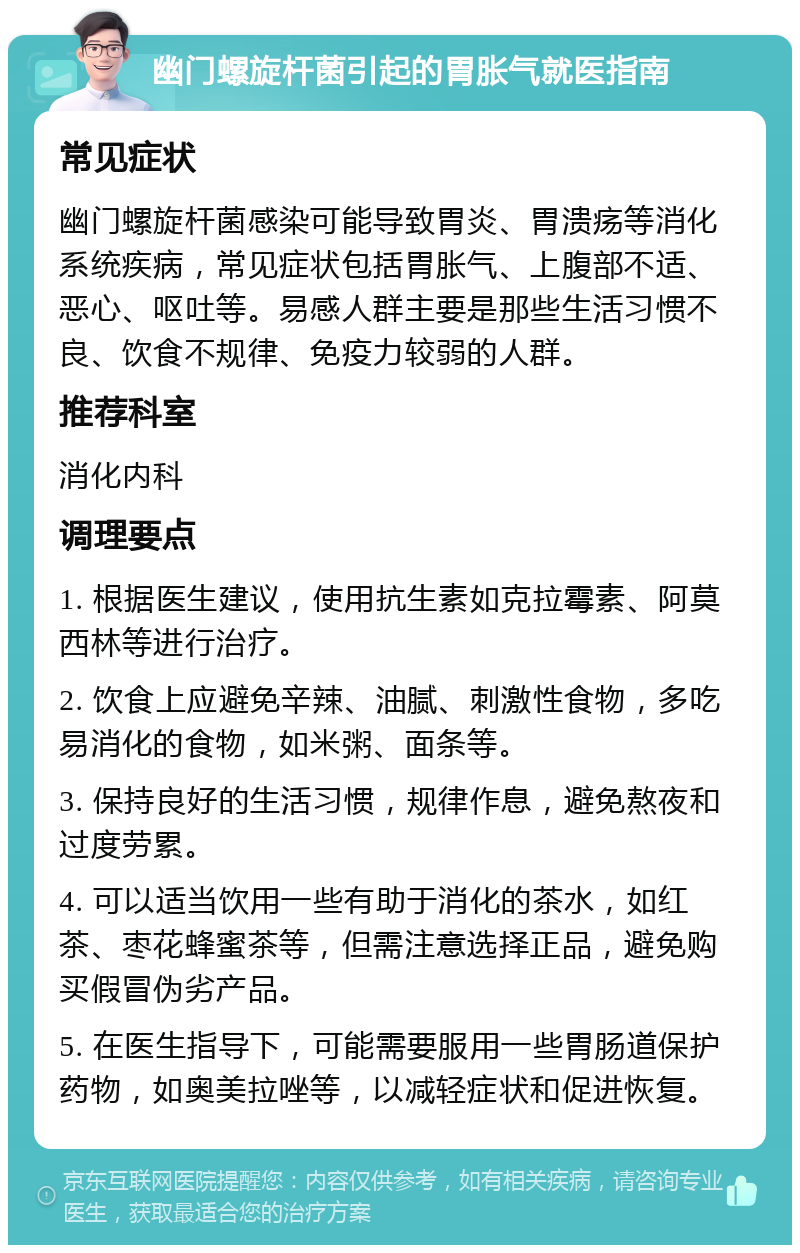 幽门螺旋杆菌引起的胃胀气就医指南 常见症状 幽门螺旋杆菌感染可能导致胃炎、胃溃疡等消化系统疾病，常见症状包括胃胀气、上腹部不适、恶心、呕吐等。易感人群主要是那些生活习惯不良、饮食不规律、免疫力较弱的人群。 推荐科室 消化内科 调理要点 1. 根据医生建议，使用抗生素如克拉霉素、阿莫西林等进行治疗。 2. 饮食上应避免辛辣、油腻、刺激性食物，多吃易消化的食物，如米粥、面条等。 3. 保持良好的生活习惯，规律作息，避免熬夜和过度劳累。 4. 可以适当饮用一些有助于消化的茶水，如红茶、枣花蜂蜜茶等，但需注意选择正品，避免购买假冒伪劣产品。 5. 在医生指导下，可能需要服用一些胃肠道保护药物，如奥美拉唑等，以减轻症状和促进恢复。