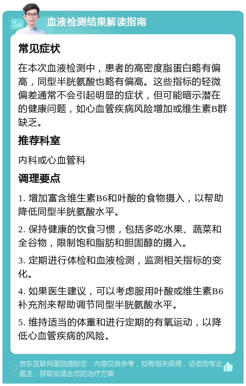 血液检测结果解读指南 常见症状 在本次血液检测中，患者的高密度脂蛋白略有偏高，同型半胱氨酸也略有偏高。这些指标的轻微偏差通常不会引起明显的症状，但可能暗示潜在的健康问题，如心血管疾病风险增加或维生素B群缺乏。 推荐科室 内科或心血管科 调理要点 1. 增加富含维生素B6和叶酸的食物摄入，以帮助降低同型半胱氨酸水平。 2. 保持健康的饮食习惯，包括多吃水果、蔬菜和全谷物，限制饱和脂肪和胆固醇的摄入。 3. 定期进行体检和血液检测，监测相关指标的变化。 4. 如果医生建议，可以考虑服用叶酸或维生素B6补充剂来帮助调节同型半胱氨酸水平。 5. 维持适当的体重和进行定期的有氧运动，以降低心血管疾病的风险。