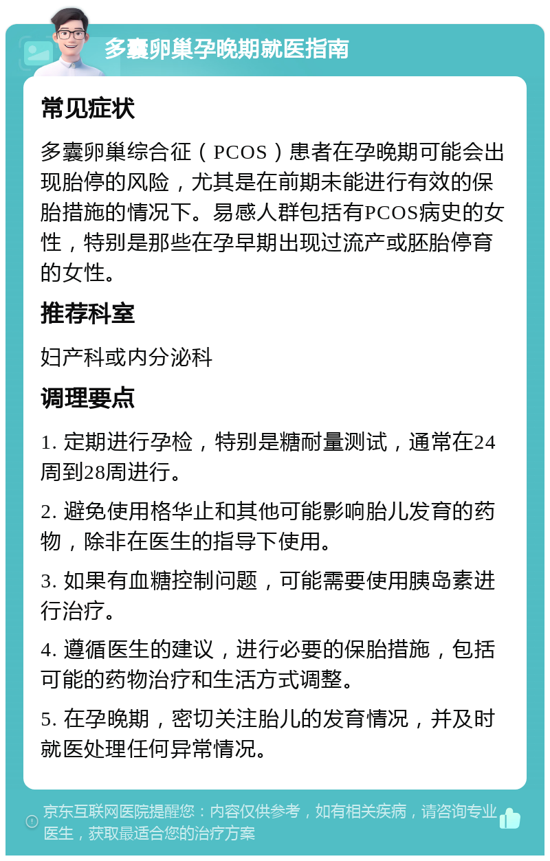 多囊卵巢孕晚期就医指南 常见症状 多囊卵巢综合征（PCOS）患者在孕晚期可能会出现胎停的风险，尤其是在前期未能进行有效的保胎措施的情况下。易感人群包括有PCOS病史的女性，特别是那些在孕早期出现过流产或胚胎停育的女性。 推荐科室 妇产科或内分泌科 调理要点 1. 定期进行孕检，特别是糖耐量测试，通常在24周到28周进行。 2. 避免使用格华止和其他可能影响胎儿发育的药物，除非在医生的指导下使用。 3. 如果有血糖控制问题，可能需要使用胰岛素进行治疗。 4. 遵循医生的建议，进行必要的保胎措施，包括可能的药物治疗和生活方式调整。 5. 在孕晚期，密切关注胎儿的发育情况，并及时就医处理任何异常情况。